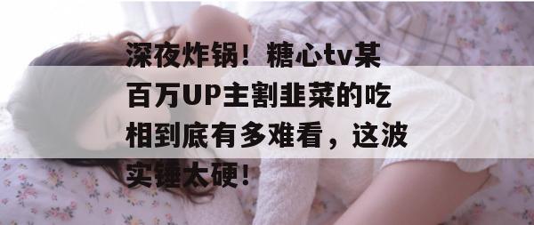 深夜炸锅!糖心tv某百万UP主割韭菜的吃相到底有多难看,这波实锤太硬!