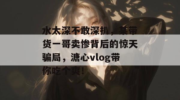 水太深不敢深扒,某带货一哥卖惨背后的惊天骗局,溏心vlog带你吃个爽!