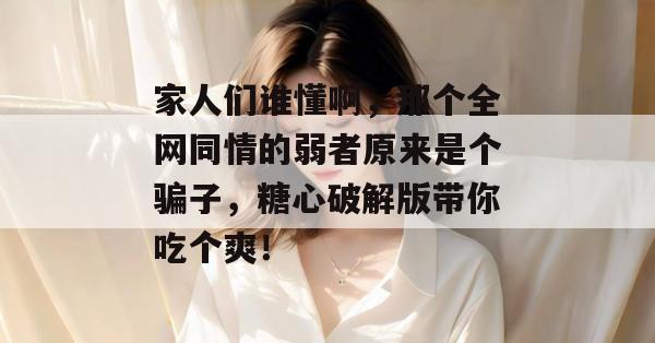 家人们谁懂啊,那个全网同情的弱者原来是个骗子,糖心破解版带你吃个爽!