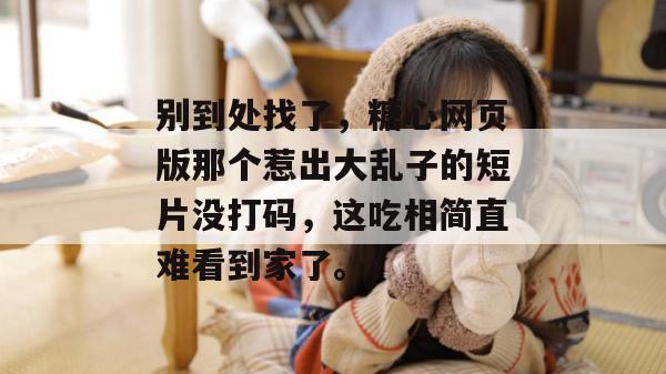 别到处找了,糖心网页版那个惹出大乱子的短片没打码,这吃相简直难看到家了。